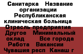 Санитарка › Название организации ­ Республиканская клиническая больница › Отрасль предприятия ­ Другое › Минимальный оклад ­ 1 - Все города Работа » Вакансии   . Чувашия респ.,Канаш г.